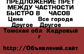 ПРЕДЛОЖЕНИЕ ПРЕТ МЕЖДУ ЧАСТНОСТИ БЫСТРО В 72 ЧАСОВ › Цена ­ 0 - Все города Другое » Другое   . Томская обл.,Кедровый г.